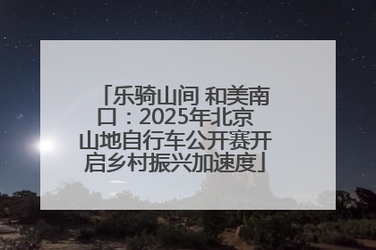 乐骑山间 和美南口：2025年北京山地自行车公开赛开启乡村振兴加速度