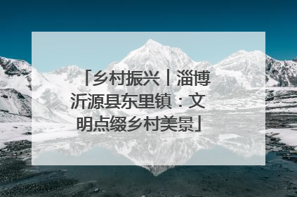 乡村振兴︱淄博沂源县东里镇：文明点缀乡村美景