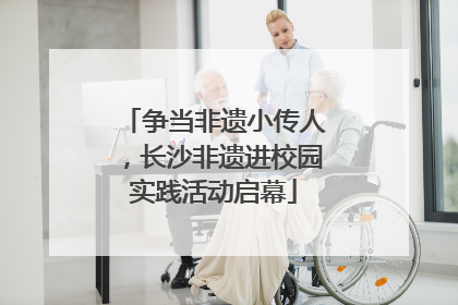 争当非遗小传人，长沙非遗进校园实践活动启幕
