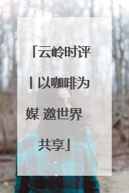 云岭时评丨以咖啡为媒 邀世界共享
