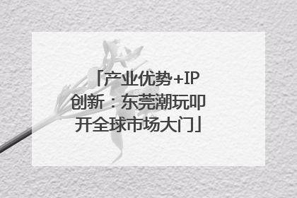 产业优势+IP创新：东莞潮玩叩开全球市场大门
