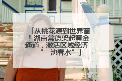 从桃花源到世界窗！湖南常德架起黄金通道，激活区域经济“一池春水”