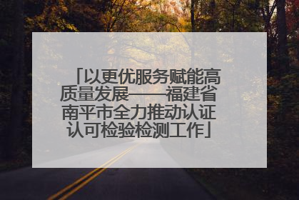 以更优服务赋能高质量发展——福建省南平市全力推动认证认可检验检测工作