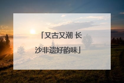 又古又潮 长沙非遗好韵味