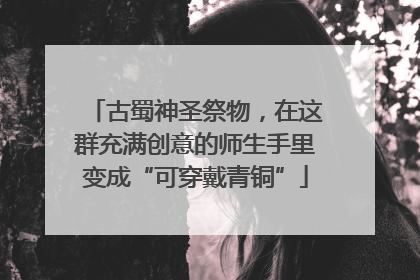 古蜀神圣祭物，在这群充满创意的师生手里变成“可穿戴青铜”