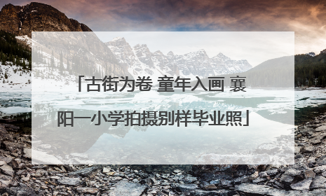 古街为卷 童年入画 襄阳一小学拍摄别样毕业照