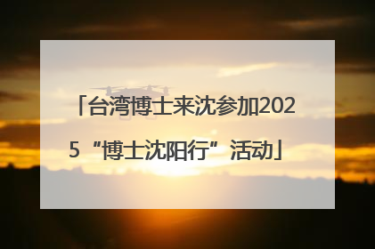 台湾博士来沈参加2025“博士沈阳行”活动