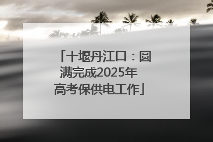 十堰丹江口：圆满完成2025年高考保供电工作