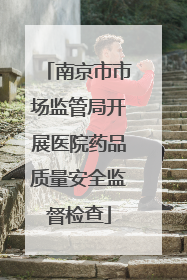 南京市市场监管局开展医院药品质量安全监督检查