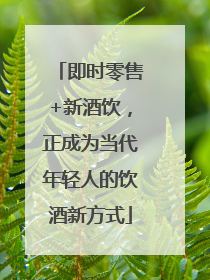 即时零售+新酒饮，正成为当代年轻人的饮酒新方式
