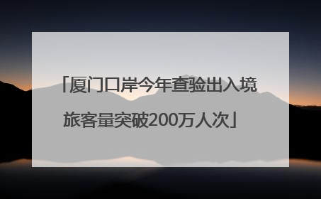 厦门口岸今年查验出入境旅客量突破200万人次
