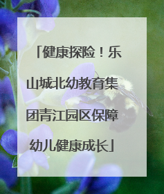 健康探险！乐山城北幼教育集团青江园区保障幼儿健康成长