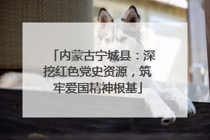 内蒙古宁城县：深挖红色党史资源，筑牢爱国精神根基