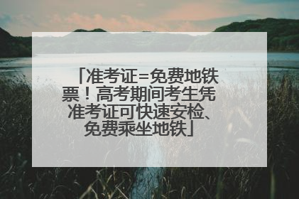 准考证=免费地铁票！高考期间考生凭准考证可快速安检、免费乘坐地铁