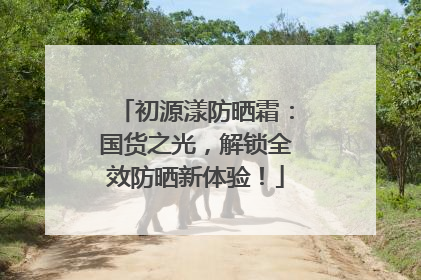 初源漾防晒霜：国货之光，解锁全效防晒新体验！