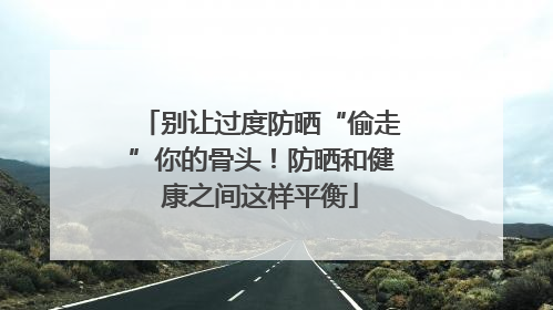 别让过度防晒“偷走”你的骨头！防晒和健康之间这样平衡