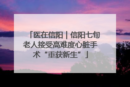 医在信阳｜信阳七旬老人接受高难度心脏手术“重获新生”