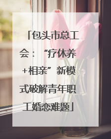 包头市总工会：“疗休养+相亲”新模式破解青年职工婚恋难题