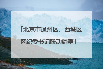 北京市通州区、西城区区纪委书记联动调整