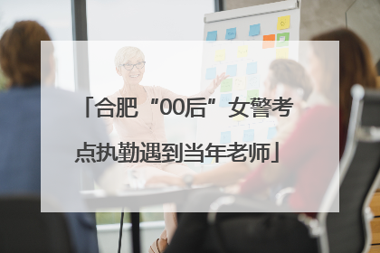 合肥“00后”女警考点执勤遇到当年老师