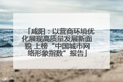 咸阳：以营商环境优化展现高质量发展新面貌 上榜“中国城市网络形象指数”报告