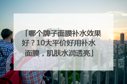 哪个牌子面膜补水效果好？10大平价好用补水面膜，肌肤水润透亮