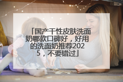 国产干性皮肤洗面奶哪款口碑好，好用的洗面奶推荐2025，不要错过