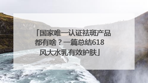 国家唯一认证祛斑产品都有啥？一篇总结618风大水乳有效护肤