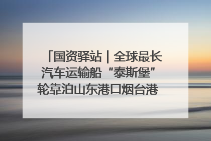 国资驿站｜全球最长汽车运输船“泰斯堡”轮靠泊山东港口烟台港；渤海最大油气平台完成浮托安装