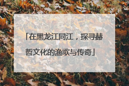 在黑龙江同江，探寻赫哲文化的渔歌与传奇