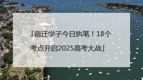 宿迁学子今日执笔！18个考点开启2025高考大战