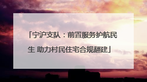 宁沪支队：前置服务护航民生 助力村民住宅合规翻建