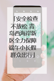安全检查不放松 青岛西海岸新区全力保障端午小长假群众出行