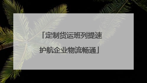 定制货运班列提速 护航企业物流畅通