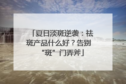 夏日淡斑逆袭：祛斑产品什么好？告别“斑”门弄斧
