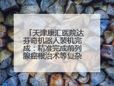 天津康汇医院达芬奇机器人装机完成：精准完成前列腺癌根治术等复杂手术！