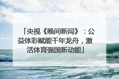 央视《晚间新闻》：公益体彩赋能千年龙舟，激活体育强国新动能