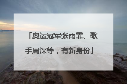 奥运冠军张雨霏、歌手周深等，有新身份