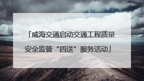 威海交通启动交通工程质量安全监管“四送”服务活动