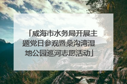 威海市水务局开展主题党日参观暨桑沟湾湿地公园巡河志愿活动