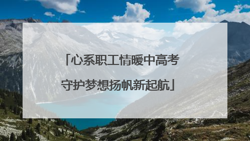 心系职工情暖中高考 守护梦想扬帆新起航