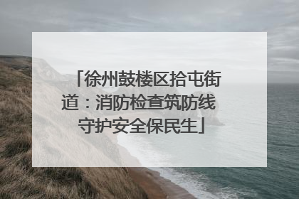 徐州鼓楼区拾屯街道：消防检查筑防线 守护安全保民生