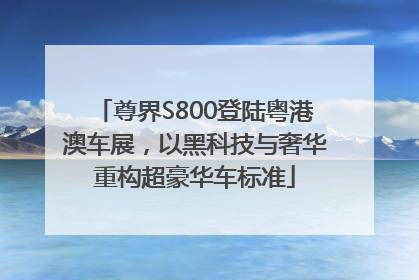 尊界S800登陆粤港澳车展，以黑科技与奢华重构超豪华车标准