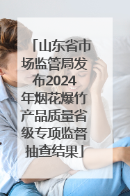 山东省市场监管局发布2024年烟花爆竹产品质量省级专项监督抽查结果