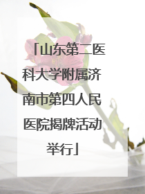 山东第二医科大学附属济南市第四人民医院揭牌活动举行