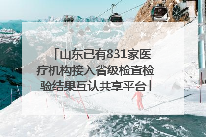 山东已有831家医疗机构接入省级检查检验结果互认共享平台