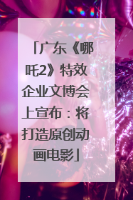 广东《哪吒2》特效企业文博会上宣布：将打造原创动画电影