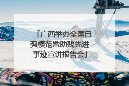 广西举办全国自强模范暨助残先进事迹宣讲报告会