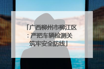 广西柳州市柳江区：严把车辆检测关 筑牢安全防线