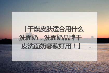 干燥皮肤适合用什么洗面奶，洗面奶品牌干皮洗面奶哪款好用！